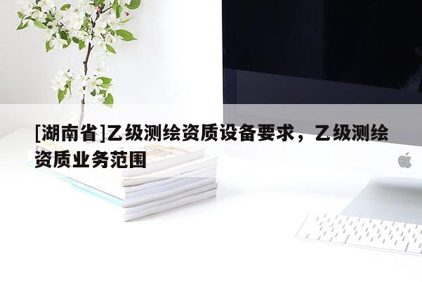 [湖南省]乙級測繪資質(zhì)設(shè)備要求，乙級測繪資質(zhì)業(yè)務(wù)范圍