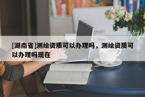 [湖南省]測繪資質(zhì)可以辦理嗎，測繪資質(zhì)可以辦理嗎現(xiàn)在