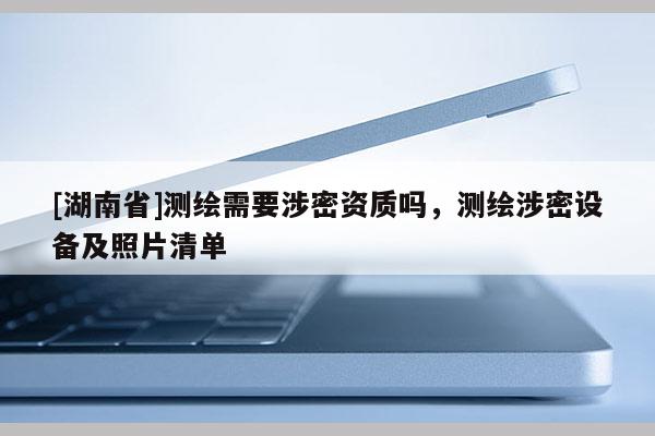 [湖南省]測繪需要涉密資質(zhì)嗎，測繪涉密設備及照片清單