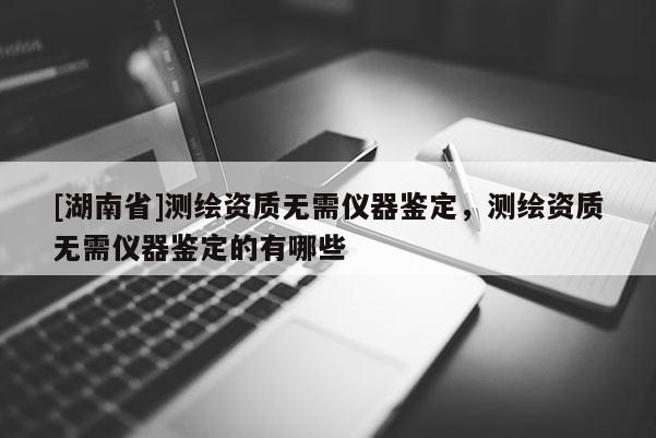 [湖南省]測(cè)繪資質(zhì)無(wú)需儀器鑒定，測(cè)繪資質(zhì)無(wú)需儀器鑒定的有哪些