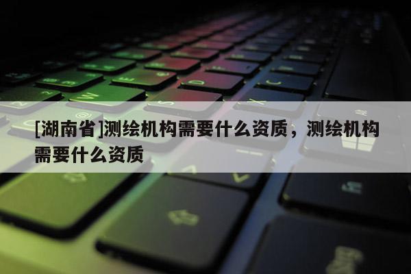 [湖南省]測(cè)繪機(jī)構(gòu)需要什么資質(zhì)，測(cè)繪機(jī)構(gòu)需要什么資質(zhì)