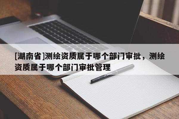 [湖南省]測(cè)繪資質(zhì)屬于哪個(gè)部門(mén)審批，測(cè)繪資質(zhì)屬于哪個(gè)部門(mén)審批管理