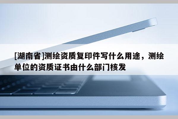 [湖南省]測(cè)繪資質(zhì)復(fù)印件寫(xiě)什么用途，測(cè)繪單位的資質(zhì)證書(shū)由什么部門(mén)核發(fā)