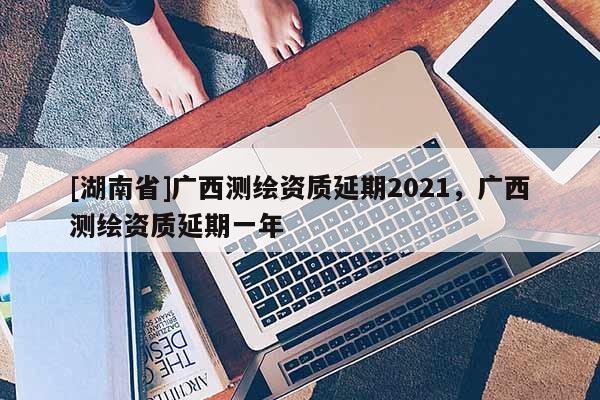 [湖南省]廣西測繪資質(zhì)延期2021，廣西測繪資質(zhì)延期一年