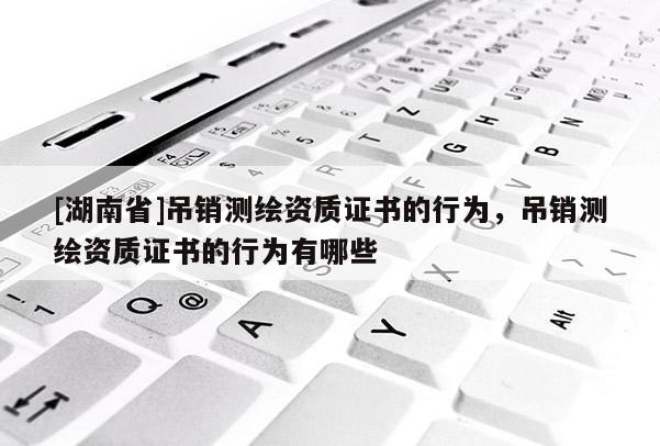 [湖南省]吊銷測繪資質(zhì)證書的行為，吊銷測繪資質(zhì)證書的行為有哪些