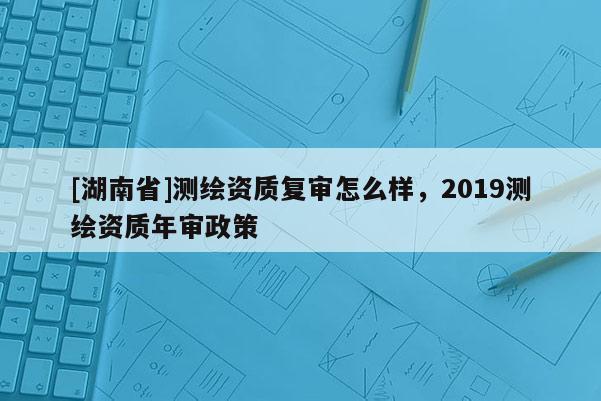 [湖南省]測繪資質(zhì)復(fù)審怎么樣，2019測繪資質(zhì)年審政策