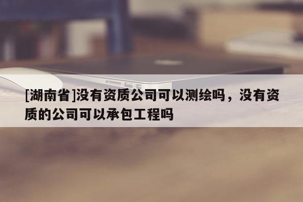 [湖南省]沒有資質(zhì)公司可以測繪嗎，沒有資質(zhì)的公司可以承包工程嗎