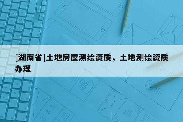 [湖南省]土地房屋測(cè)繪資質(zhì)，土地測(cè)繪資質(zhì)辦理