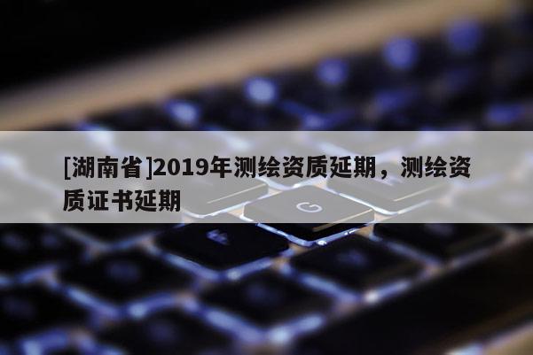 [湖南省]2019年測(cè)繪資質(zhì)延期，測(cè)繪資質(zhì)證書延期