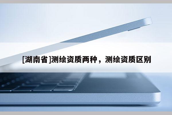 [湖南省]測(cè)繪資質(zhì)兩種，測(cè)繪資質(zhì)區(qū)別