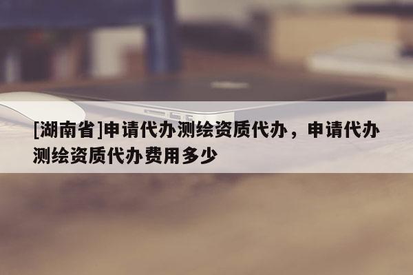 [湖南省]申請(qǐng)代辦測(cè)繪資質(zhì)代辦，申請(qǐng)代辦測(cè)繪資質(zhì)代辦費(fèi)用多少