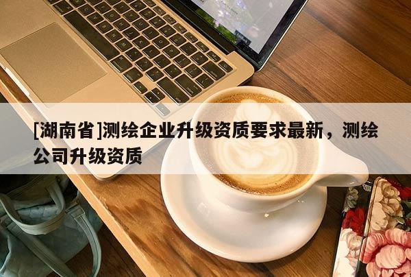 [湖南省]測(cè)繪企業(yè)升級(jí)資質(zhì)要求最新，測(cè)繪公司升級(jí)資質(zhì)