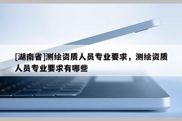 [湖南省]測(cè)繪資質(zhì)人員專(zhuān)業(yè)要求，測(cè)繪資質(zhì)人員專(zhuān)業(yè)要求有哪些