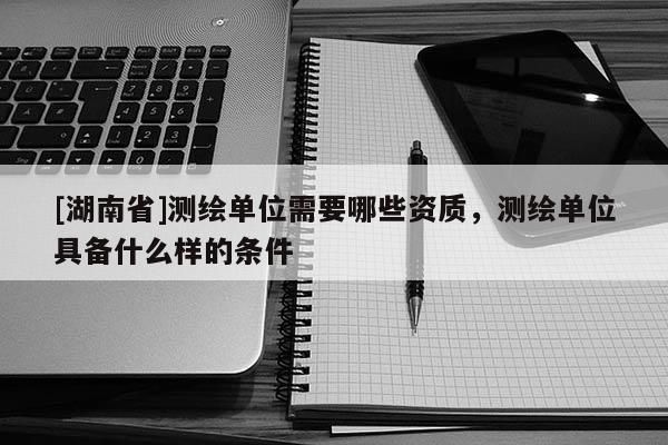 [湖南省]測繪單位需要哪些資質(zhì)，測繪單位具備什么樣的條件