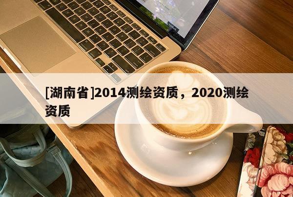 [湖南省]2014測繪資質(zhì)，2020測繪資質(zhì)