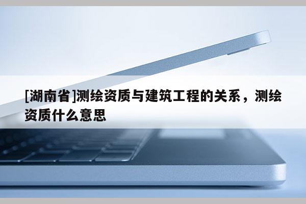 [湖南省]測(cè)繪資質(zhì)與建筑工程的關(guān)系，測(cè)繪資質(zhì)什么意思