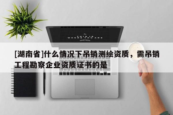 [湖南省]什么情況下吊銷測繪資質(zhì)，需吊銷工程勘察企業(yè)資質(zhì)證書的是