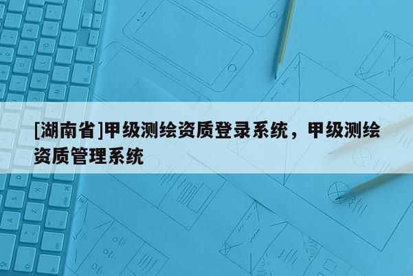 [湖南省]甲級測繪資質(zhì)登錄系統(tǒng)，甲級測繪資質(zhì)管理系統(tǒng)