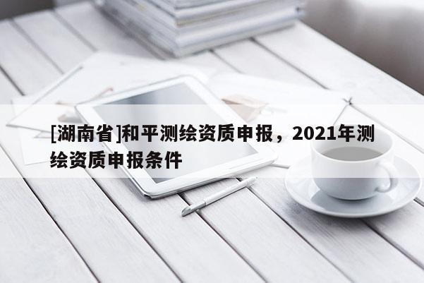 [湖南省]和平測繪資質(zhì)申報(bào)，2021年測繪資質(zhì)申報(bào)條件