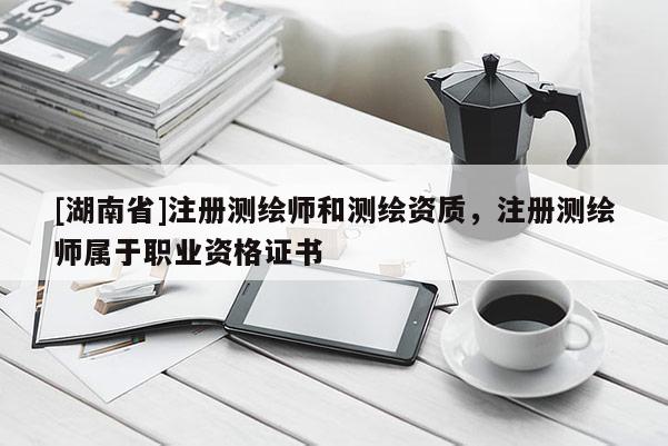 [湖南省]注冊測繪師和測繪資質(zhì)，注冊測繪師屬于職業(yè)資格證書