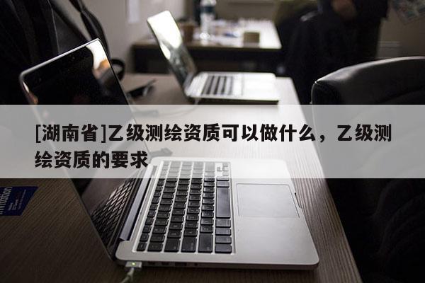 [湖南省]乙級測繪資質(zhì)可以做什么，乙級測繪資質(zhì)的要求