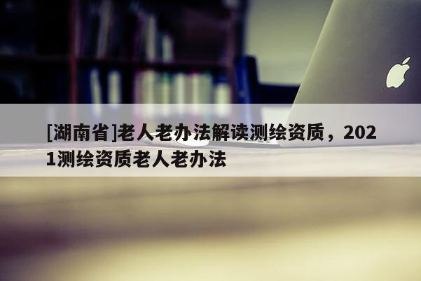 [湖南省]老人老辦法解讀測(cè)繪資質(zhì)，2021測(cè)繪資質(zhì)老人老辦法