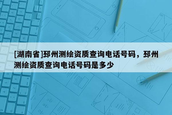 [湖南省]邳州測繪資質查詢電話號碼，邳州測繪資質查詢電話號碼是多少