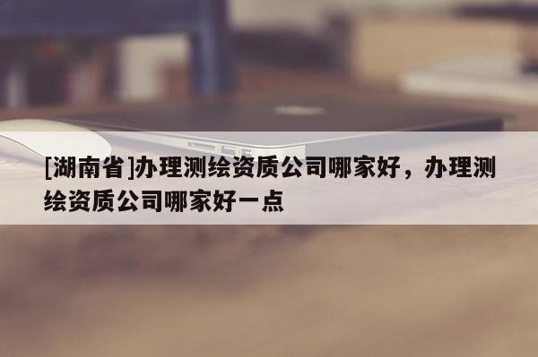 [湖南省]辦理測(cè)繪資質(zhì)公司哪家好，辦理測(cè)繪資質(zhì)公司哪家好一點(diǎn)