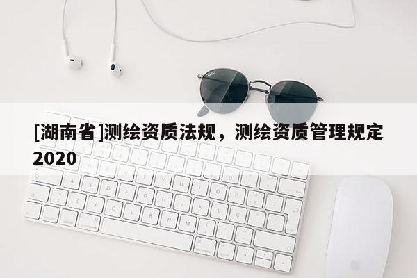 [湖南省]測繪資質(zhì)法規(guī)，測繪資質(zhì)管理規(guī)定2020