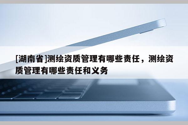 [湖南省]測(cè)繪資質(zhì)管理有哪些責(zé)任，測(cè)繪資質(zhì)管理有哪些責(zé)任和義務(wù)