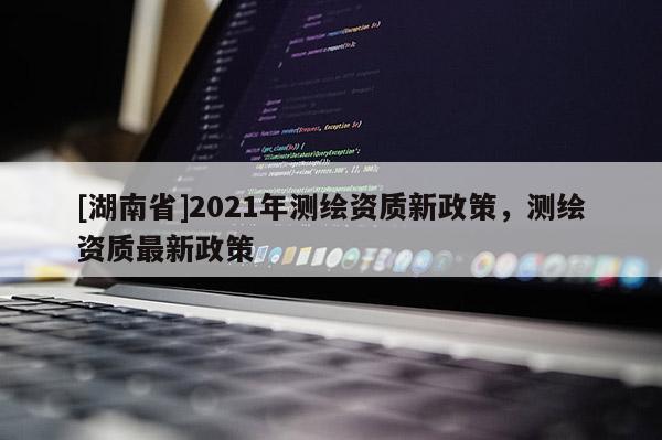 [湖南省]2021年測繪資質(zhì)新政策，測繪資質(zhì)最新政策