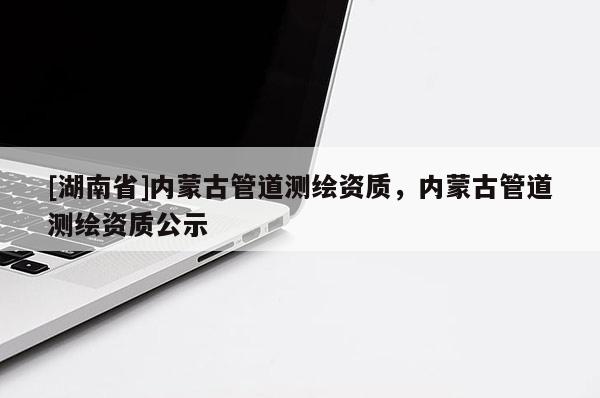 [湖南省]內(nèi)蒙古管道測繪資質(zhì)，內(nèi)蒙古管道測繪資質(zhì)公示