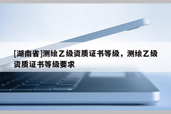 [湖南省]測(cè)繪乙級(jí)資質(zhì)證書等級(jí)，測(cè)繪乙級(jí)資質(zhì)證書等級(jí)要求