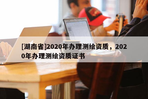 [湖南省]2020年辦理測(cè)繪資質(zhì)，2020年辦理測(cè)繪資質(zhì)證書