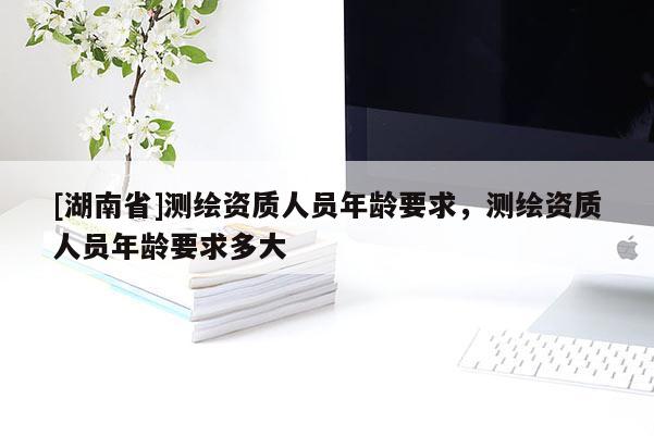 [湖南省]測(cè)繪資質(zhì)人員年齡要求，測(cè)繪資質(zhì)人員年齡要求多大