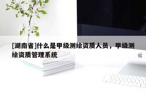 [湖南省]什么是甲級(jí)測(cè)繪資質(zhì)人員，甲級(jí)測(cè)繪資質(zhì)管理系統(tǒng)