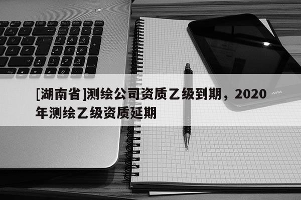 [湖南省]測(cè)繪公司資質(zhì)乙級(jí)到期，2020年測(cè)繪乙級(jí)資質(zhì)延期