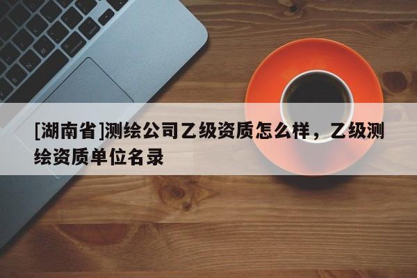 [湖南省]測繪公司乙級資質(zhì)怎么樣，乙級測繪資質(zhì)單位名錄