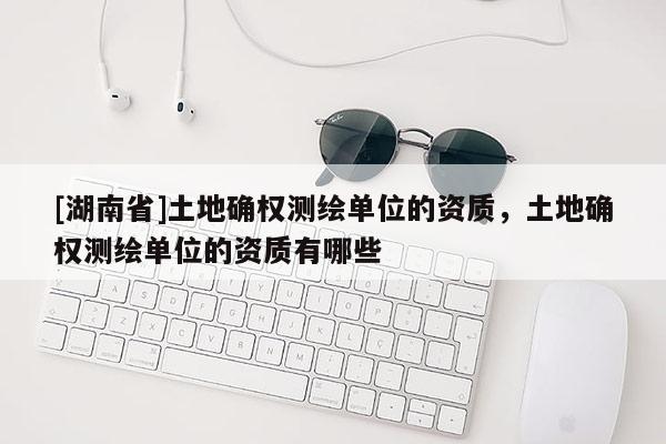 [湖南省]土地確權(quán)測(cè)繪單位的資質(zhì)，土地確權(quán)測(cè)繪單位的資質(zhì)有哪些