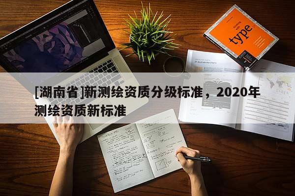 [湖南省]新測(cè)繪資質(zhì)分級(jí)標(biāo)準(zhǔn)，2020年測(cè)繪資質(zhì)新標(biāo)準(zhǔn)