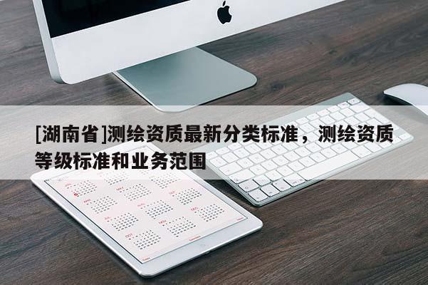 [湖南省]測(cè)繪資質(zhì)最新分類標(biāo)準(zhǔn)，測(cè)繪資質(zhì)等級(jí)標(biāo)準(zhǔn)和業(yè)務(wù)范圍