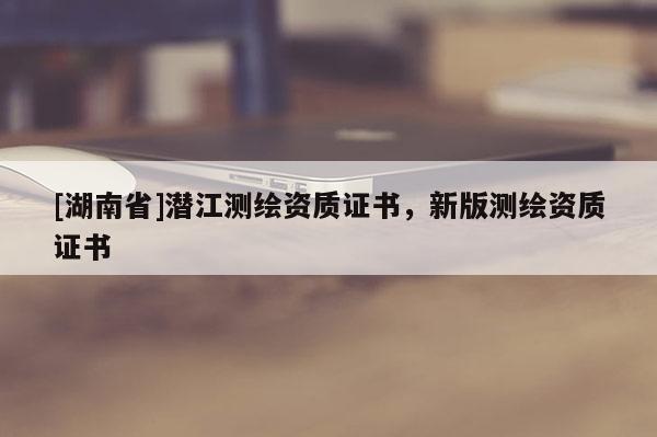 [湖南省]潛江測繪資質(zhì)證書，新版測繪資質(zhì)證書