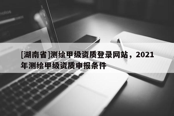 [湖南省]測(cè)繪甲級(jí)資質(zhì)登錄網(wǎng)站，2021年測(cè)繪甲級(jí)資質(zhì)申報(bào)條件