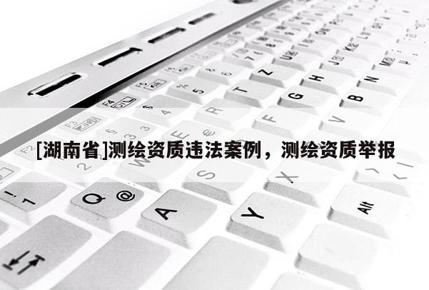 [湖南省]測(cè)繪資質(zhì)違法案例，測(cè)繪資質(zhì)舉報(bào)