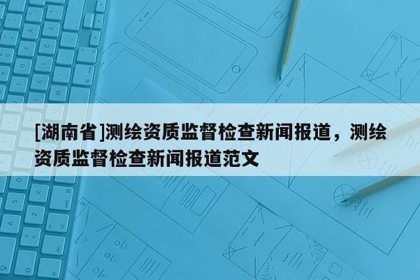 [湖南省]測(cè)繪資質(zhì)監(jiān)督檢查新聞報(bào)道，測(cè)繪資質(zhì)監(jiān)督檢查新聞報(bào)道范文