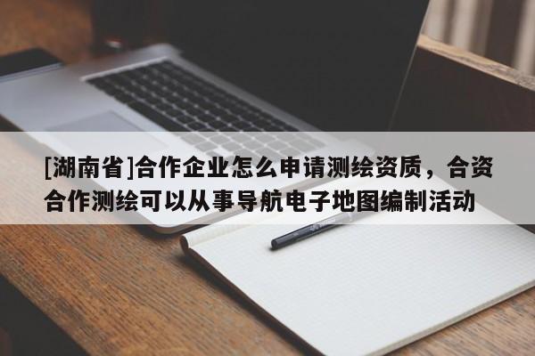 [湖南省]合作企業(yè)怎么申請(qǐng)測(cè)繪資質(zhì)，合資合作測(cè)繪可以從事導(dǎo)航電子地圖編制活動(dòng)