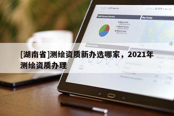 [湖南省]測繪資質(zhì)新辦選哪家，2021年測繪資質(zhì)辦理