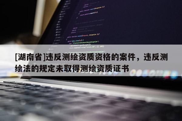 [湖南省]違反測(cè)繪資質(zhì)資格的案件，違反測(cè)繪法的規(guī)定未取得測(cè)繪資質(zhì)證書