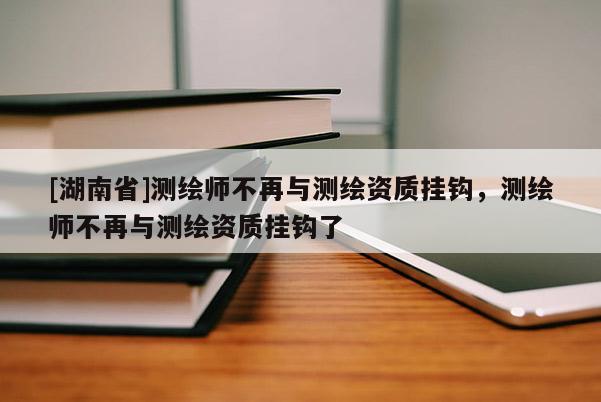 [湖南省]測繪師不再與測繪資質掛鉤，測繪師不再與測繪資質掛鉤了