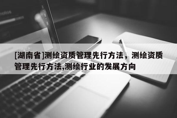 [湖南省]測繪資質管理先行方法，測繪資質管理先行方法,測繪行業(yè)的發(fā)展方向